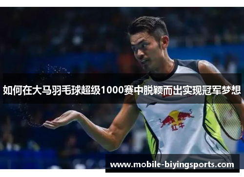 如何在大马羽毛球超级1000赛中脱颖而出实现冠军梦想