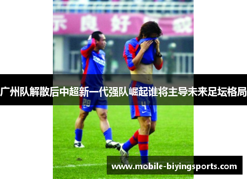 广州队解散后中超新一代强队崛起谁将主导未来足坛格局